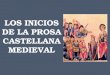 LOS INICIOS DE LA PROSA CASTELLANA MEDIEVAL La prosa castellana aparece con cierto retraso respecto a la poesía. Las primeras obras en prosa de la literatura