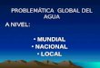PROBLEMÁTICA GLOBAL DEL AGUA A NIVEL: MUNDIAL MUNDIAL NACIONAL NACIONAL LOCAL LOCAL