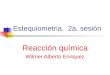 Estequiometria. 2a. sesión Reacción química Wilmer Alberto Enriquez