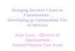 Bringing Services Closer to Communities: Developing an Intermediate Tier of Services Kate Lucy – Director of Development Salford Primary Care Trust