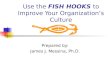 Use the FISH HOOKS to Improve Your Organizations Culture Prepared by: James J. Messina, Ph.D