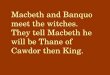 Macbeth and Banquo meet the witches. They tell Macbeth he will be Thane of Cawdor then King