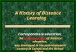 A History of Distance Learning Correspondence education, the earliest version of distance education, was developed in the mid-nineteenth century in Europe