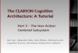 The CLARION Cognitive Architecture: A Tutorial Part 3 – The Non-Action- Centered Subsystem Ron Sun, Sébastien Hélie, Nick Wilson, Michael Lynch, Cognitive