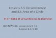 Lessons 6.5 Circumference and 8.5 Area of a Circle PI π = Ratio of Circumference to Diameter HOMEWORK: Lesson 6.5/1-13 Lesson 8.5/1-10