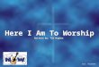 Here I Am To Worship Written by: Tim Hughes Here I Am To Worship Written by: Tim Hughes CCLI #1119107