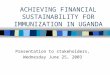 ACHIEVING FINANCIAL SUSTAINABILITY FOR IMMUNIZATION IN UGANDA Presentation to stakeholders, Wednesday June 25, 2003