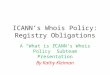 ICANN’s Whois Policy: Registry Obligations A “What is ICANN’s Whois Policy” Subteam Presentation By Kathy Kleiman