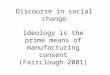 Discourse in social change Ideology is the prime means of manufacturing consent (Fairclough 2001)