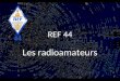 REF 44 Les radioamateurs. Très bref historique Il y a des radioamateurs depuis que la radio, qui sappelait TSF (télégraphie sans fil), existe, cest-à-