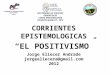 CORRIENTES EPISTEMOLOGICAS “EL POSITIVISMO ” DOCTORADO EN CIENCIAS GERENCIALES CURSO EPISTEMOLOGÍA COHORTE MARACAY, 2012 Jorge Eliecer Andrade jorgeeliecera@gmail.com