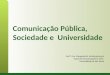 Comunicação Pública, Sociedade e Universidade Profª. Dra. Margarida M. Krohling Kunsch Escola de Comunicações e Artes Universidade de São Paulo