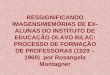 RESSIGNIFICANDO IMAGENS/MEMÓRIAS DE EX- ALUNAS DO INSTITUTO DE EDUCAÇÃO OLAVO BILAC: PROCESSO DE FORMAÇÃO DE PROFESSORAS (1929 – 1969) por Rosangela Montagner