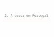 2. A pesca em Portugal. Cenário Actividade económica Importância Pesca como % do PIB: +/- 0,33% Alimentação Consumo per capita de pescado: ~ 56.5 kg/ano/habitante