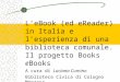 LeBook (ed eReader) in Italia e lesperienza di una biblioteca comunale. Il progetto Books e Books A cura di Luciana Cumino Biblioteca Civica di Cologno