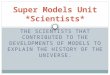THE SCIENTISTS THAT CONTRIBUTED TO THE DEVELOPMENTS OF MODELS TO EXPLAIN THE HISTORY OF THE UNIVERSE. Super Models Unit *Scientists*