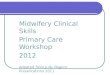 1 Primary Midwifery Care Midwifery Clinical Skills Primary Care Workshop 2012 Adpated from Judy Rogers’ Presentations 2011