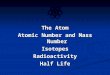 The Atom Atomic Number and Mass Number IsotopesRadioactivity Half Life