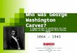 Who was George Washington Carver? 1864 – 1943 Written by Dallas Duncan and Dr. Frank B. Flanders Foundation Skills, Unit 10.8, FS-10 2010 A suggested unit
