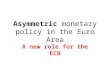 Asymmetric monetary policy in the Euro Area A new role for the ECB