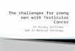 Dr Hilary Williams SpR in Medical Oncology.  Impact life threatening illness  Loss testicle, fertility, sexual function  Chemotherapy  Hospital