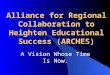 Alliance for Regional Collaboration to Heighten Educational Success (ARCHES) A Vision Whose Time Is Now
