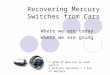 Recovering Mercury Switches from Cars Where we are today Where we are going 1 gram of mercury in each switch 1 million switches = 1 ton of mercury