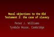 Moral objections to the Old Testament 2: the case of slavery Peter J. Williams Tyndale House, Cambridge
