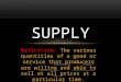 Definition: The various quantities of a good or service that producers are willing and able to sell at all prices at a particular time. SUPPLY