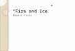 “Fire and Ice” Robert Frost. The Poem Some say the world will end in fire, Some say in ice. From what I've tasted of desire I hold with those who favor