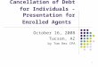 1 Cancellation of Debt for Individuals - Presentation for Enrolled Agents October 16, 2008 Tucson, AZ by Tom Rex CPA