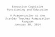 Executive Cognitive Functioning and Education A Presentation to the Stanley Teacher Preparation Program January 30, 2014