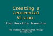Creating a Centennial Vision : Four Possible Scenarios The American Occupational Therapy Association