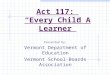 Act 117: “Every Child A Learner” Presented by: Vermont Department of Education Vermont School Boards Association