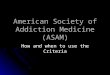 American Society of Addiction Medicine (ASAM) How and when to use the Criteria