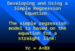 Developing and Using a Simple Regression Equation. The simple regression model is based on the equation for a straight line: Yc = A+BX