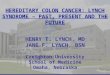 1 HEREDITARY COLON CANCER: LYNCH SYNDROME – PAST, PRESENT AND THE FUTURE HENRY T. LYNCH, MD JANE F. LYNCH, BSN Creighton University School of Medicine