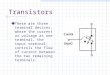 Transistors These are three terminal devices, where the current or voltage at one terminal, the input terminal, controls the flow of current between the