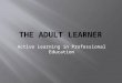 Active Learning in Professional Education.  Identify characteristics of the adult learner.  Demonstrate importance of positive role modeling of desired