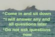 Come in and sit down I will answer any and all questions later Do not ask questions now