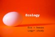 Ecology Eco = house Logy= study. Ecosystem: A community of organisms and their environment Biosphere: the largest ecosystem (Ecosystems are threatened