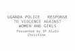 UGANDA POLICE RESPONSE TO VIOLENCE AGAINST WOMEN AND GIRLS Presented by SP Alalo Christine