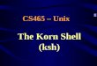 The Korn Shell (ksh) CS465 – Unix. ksh Shell The Korn (ksh) shell –Scripting syntax is compatible with the standard Bourne (sh) shell –Included in Unix