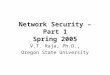 Network Security – Part 1 Spring 2005 V.T. Raja, Ph.D., Oregon State University
