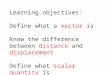 Learning objectives: Define what a vector is Know the difference between distance and displacement Define what scalar quantity is