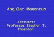 Angular Momentum Lecturer: Professor Stephen T. Thornton
