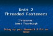 Instructor: James Thornburgh Unit 2 Threaded Fasteners Bring up your Homework & Put on Table