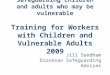 Safeguarding children and adults who may be vulnerable Training for Workers with Children and Vulnerable Adults 2009 Jill Sandham Diocesan Safeguarding