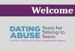 Welcome. Why Learn about Dating Abuse? Today’s Goals Define teen dating abuse and recognize its prevalence Understand the dynamics of dating abuse Identify