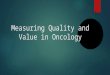 Measuring Quality and Value in Oncology. The Need for Measurement Payers (Medicare and private insurers) are demanding quality, cost control, accountability,